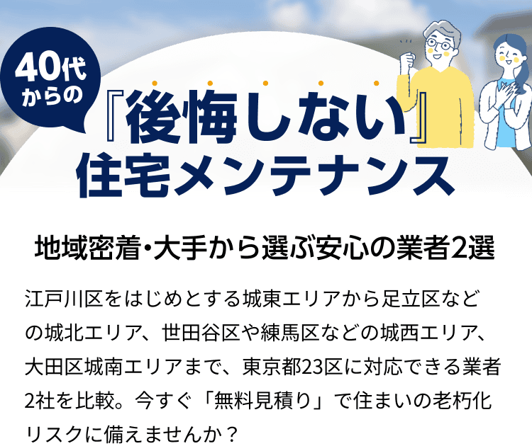 40代からの『後悔しない』住宅メンテナンス 地域密着・大手から選ぶ安心の業者2選 江戸川区をはじめとする城東エリアから足立区などの城北エリア、世田谷区や練馬区などの城西エリア、大田区城南エリアまで、東京都23区に対応できる業者2社を比較。今すぐ「無料見積り」で住まいの老朽化リスクに備えませんか?